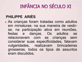 PHILIPPE ARIÈS
 As crianças foram tratadas como adultos
em miniaturas: na sua maneira de vestir-
se, na participação ativa em reuniões,
festas e danças. Os adultos se
relacionavam com as crianças sem
considerar suas especificidades, falavam
vulgaridades, realizavam brincadeiras
grosseiras, todos os tipos de assuntos
eram discutidos.
 
