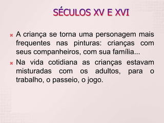  A criança se torna uma personagem mais
frequentes nas pinturas: crianças com
seus companheiros, com sua família...
 Na vida cotidiana as crianças estavam
misturadas com os adultos, para o
trabalho, o passeio, o jogo.
 