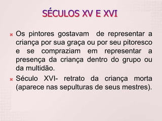  Os pintores gostavam de representar a
criança por sua graça ou por seu pitoresco
e se compraziam em representar a
presença da criança dentro do grupo ou
da multidão.
 Século XVI- retrato da criança morta
(aparece nas sepulturas de seus mestres).
 