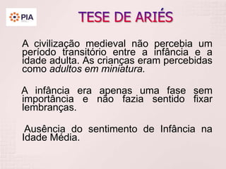 A civilização medieval não percebia um
período transitório entre a infância e a
idade adulta. As crianças eram percebidas
como adultos em miniatura.
A infância era apenas uma fase sem
importância e não fazia sentido fixar
lembranças.
Ausência do sentimento de Infância na
Idade Média.
 