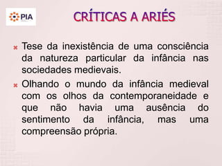  Tese da inexistência de uma consciência
da natureza particular da infância nas
sociedades medievais.
 Olhando o mundo da infância medieval
com os olhos da contemporaneidade e
que não havia uma ausência do
sentimento da infância, mas uma
compreensão própria.
 