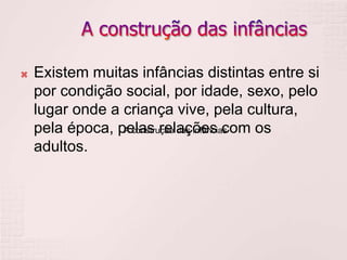 A construção das infâncias
 Existem muitas infâncias distintas entre si
por condição social, por idade, sexo, pelo
lugar onde a criança vive, pela cultura,
pela época, pelas relações com os
adultos.
 