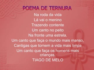 Na roda da vida
Lá vai o menino
Trazendo contente
Um canto no peito
Na fronte uma estrela.
Um canto que faça o mundo mais manso,
Cantigas que tornem a vida mais limpa
Um canto que faça os homens mais
crianças.
TIAGO DE MELO
 