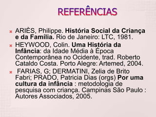  ARIÈS, Philippe. História Social da Criança
e da Família. Rio de Janeiro: LTC, 1981.
 HEYWOOD, Colin. Uma História da
Infância: da Idade Média à Época
Contemporânea no Ocidente, trad. Roberto
Cataldo Costa. Porto Alegre: Artemed, 2004.
 FARIAS, G; DERMATINI, Zelia de Brito
Fabri; PRADO, Patricia Dias (orgs) Por uma
cultura da infância : metodologia de
pesquisa com criança. Campinas São Paulo :
Autores Associados, 2005.
 