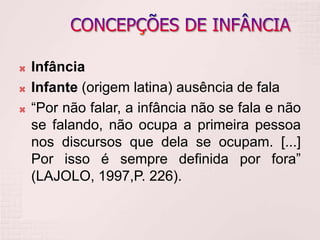  Infância
 Infante (origem latina) ausência de fala
 “Por não falar, a infância não se fala e não
se falando, não ocupa a primeira pessoa
nos discursos que dela se ocupam. [...]
Por isso é sempre definida por fora”
(LAJOLO, 1997,P. 226).
 