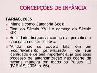 FARIAS, 2005
 Infância como Categoria Social
 Final do Século XVIII e começo do Século
XIX
 Sociedade burguesa começa a perceber a
criança como ser coletivo.
 “Ainda não se poderá falar em um
reconhecimento generalizado da sua
identidade e de sua importância, já que esse
processo de autonomização não ocorre da
mesma maneira em todos os Países [...]
(FARIAS, 2005, p. 56).
 