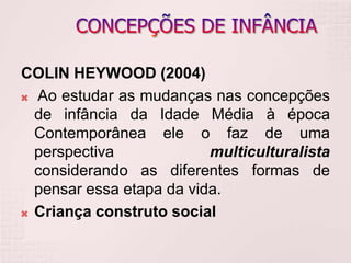 COLIN HEYWOOD (2004)
 Ao estudar as mudanças nas concepções
de infância da Idade Média à época
Contemporânea ele o faz de uma
perspectiva multiculturalista
considerando as diferentes formas de
pensar essa etapa da vida.
 Criança construto social
 