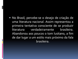  No Brasil, percebe-se o desejo de criação de

uma literatura nacional. Assim representou a
primeira tentativa consciente de se produzir
literatura
verdadeiramente
brasileira.
Abandonou aos poucos o tom lusitano, a fim
de dar lugar a um estilo mais próximo da fala
brasileira.

 