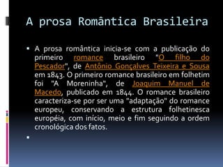 A prosa Romântica Brasileira
 A prosa romântica inicia-se com a publicação do

primeiro romance brasileiro "O filho do
Pescador", de Antônio Gonçalves Teixeira e Sousa
em 1843. O primeiro romance brasileiro em folhetim
foi "A Moreninha", de Joaquim Manuel de
Macedo, publicado em 1844. O romance brasileiro
caracteriza-se por ser uma "adaptação" do romance
europeu, conservando a estrutura folhetinesca
européia, com início, meio e fim seguindo a ordem
cronológica dos fatos.


 