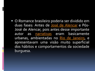  O Romance brasileiro poderia ser dividido em

duas fases: Antes de José de Alencar e PósJosé de Alencar, pois antes desse importante
autor as narrativas eram basicamente
urbanas, ambientadas no Rio de Janeiro, e
apresentavam uma visão muito superficial
dos hábitos e comportamentos da sociedade
burguesa.

 
