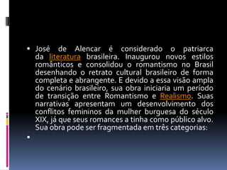  José

de Alencar é considerado o patriarca
da literatura brasileira. Inaugurou novos estilos
românticos e consolidou o romantismo no Brasil
desenhando o retrato cultural brasileiro de forma
completa e abrangente. E devido a essa visão ampla
do cenário brasileiro, sua obra iniciaria um período
de transição entre Romantismo e Realismo. Suas
narrativas apresentam um desenvolvimento dos
conflitos femininos da mulher burguesa do século
XIX, já que seus romances a tinha como público alvo.
Sua obra pode ser fragmentada em três categorias:



 