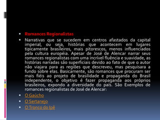  Romances Regionalistas
 Narrativas que se sucedem em centros afastados da capital

imperial, ou seja, histórias que acontecem em lugares
tipicamente brasileiros, mais pitorescos, menos influenciados
pela cultura européia. Apesar de José de Alencar narrar seus
romances regionalistas com uma incrível fluência e suavidade, as
histórias narradas são superficiais devido ao fato de que o autor
não viajara para as regiões que descreveu, mas pesquisara a
fundo sobre elas. Basicamente, são romances que procuram ser
mais fiéis ao projeto de brasilidade e propaganda do Brasil
independente, o objetivo é fazer propaganda aos próprios
brasileiros, expondo a diversidade do país. São Exemplos de
romances regionalistas de José de Alencar:
 O Gaúcho
 O Sertanejo
 O Tronco do Ipê

 