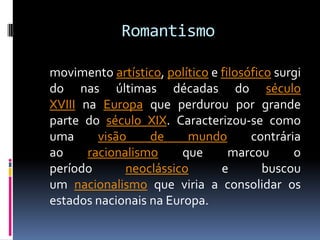 Romantismo
movimento artístico, político e filosófico surgi
do nas últimas décadas do século
XVIII na Europa que perdurou por grande
parte do século XIX. Caracterizou-se como
uma
visão
de
mundo
contrária
ao
racionalismo
que
marcou
o
período
neoclássico
e
buscou
um nacionalismo que viria a consolidar os
estados nacionais na Europa.

 
