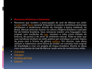 







Romances Históricos e Indianistas
Romances que revelam a preocupação de José de Alencar em exibir
o índio como herói nacional. Enquanto os autores românticos da Europa
retratavam o saudosismo através de menções à época medieval, no
Brasil, Alencar procurou buscar na cultura indígena brasileira o passado
fiel da história brasileira. Seus romances trazem uma linguagem mais
original, com vocábulos do tupi, retratam o índio como símbolo de
bravura, de pureza e de amor ao ambiente natural. Pode-se dizer que
suas narrativas tendiam ao estilo poético por entrelaçar o caráter básico
da prosa com o lirismo do gênero poético. Em resumo, suas obras
utilizam o indianismo como forma de revelar um conceito mais original
de brasilidade e criar um projeto de língua brasileira. Dentre as obras
mais importantes de José de Alencar nesse ramo do romantismo, estão:
O Guarani
Ubirajara
As Minas de Prata
Iracema

 