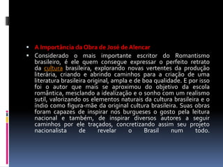  A Importância da Obra de José de Alencar
 Considerado o mais importante escritor do Romantismo

brasileiro, é ele quem consegue expressar o perfeito retrato
da cultura brasileira, explorando novas vertentes da produção
literária, criando e abrindo caminhos para a criação de uma
literatura brasileira original, ampla e de boa qualidade. E por isso
foi o autor que mais se aproximou do objetivo da escola
romântica, mesclando a idealização e o sonho com um realismo
sutil, valorizando os elementos naturais da cultura brasileira e o
índio como figura-mãe da original cultura brasileira. Suas obras
foram capazes de inspirar nos burgueses o gosto pela leitura
nacional e também, de inspirar diversos autores a seguir
caminhos por ele traçados, concretizando assim seu projeto
nacionalista
de
revelar
o
Brasil
num
todo.

 