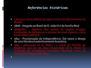 Referências históricas
 Contexto sócio-político da época (início do Romantismo no








Brasil):
1808 - chegada ao Brasil de D. João VI e da família Real
1808/1821 - abertura dos portos às nações amigas;
instalações de bibliotecas e escolas de nível superior; início
da atividade editorial.
1822 - Proclamação da Independência. Daí nasce o desejo
de uma literatura autenticamente brasileira.
1831 - abdicação de D. Pedro I e início do Período de
Regência, que vai até 1840 (maioridade de D. Pedro II);
fundação da Companhia Dramática Nacional; início da
Guerra do Paraguai até 1840)

 