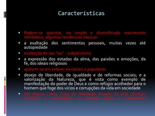 Características
 Podem-se apontar, no amplo e diversificado movimento









romântico, algumas tendências básicas:
a exaltação dos sentimentos pessoais, muitas vezes até
autopiedade
exaltação de seu “eu” - subjetivismo
a expressão dos estados da alma, das paixões e emoções, da
fé, dos ideais religiosos
apóiam-se em valores nacionais e populares
desejo de liberdade, de igualdade e de reformas sociais; e a
valorização da Natureza, que é vista como exemplo de
manifestação do poder de Deus e como refúgio acolhedor para o
homem que foge dos vícios e corrupções da vida em sociedade
em alguns casos, fuga da realidade através da arte (direção
histórica e nacionalista ou direção idílica e saudosista)

 