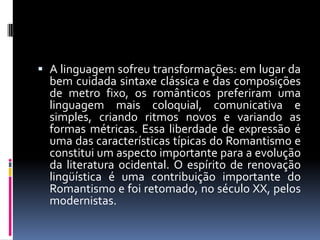  A linguagem sofreu transformações: em lugar da
bem cuidada sintaxe clássica e das composições
de metro fixo, os românticos preferiram uma

linguagem mais coloquial, comunicativa e
simples, criando ritmos novos e variando as
formas métricas. Essa liberdade de expressão é
uma das características típicas do Romantismo e
constitui um aspecto importante para a evolução
da literatura ocidental. O espírito de renovação
lingüística é uma contribuição importante do
Romantismo e foi retomado, no século XX, pelos
modernistas.

 