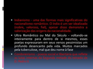  Indianismo - uma das formas mais significativas do

nacionalismo romântico. O índio é um ser idealizado
(nobre, valoroso, fiel), apesar disso demonstra a
valorização das origens da nacionalidade.
 Ultra Romântico ou Mal do Século - voltando-se
inteiramente para dentro de si mesmos, esses
poetas expressaram em seus versos pessimistas um
profundo desencanto pela vida. Muitos marcados
pela tuberculose, mal que deu nome à fase
 Condoreirismo - poesia social e libertária que reflete
as lutas internas da Segunda metade do reinado de
D. Pedro II.

 
