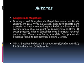 Autores
 Gonçalves de Magalhães
 Domingos José Gonçalves de Magalhães nasceu no Rio de

Janeiro, em 1811. Viveu na Europa, onde teve contato com
a poesia romântica. A obra Suspiros Poéticos e Saudades foi
considerada a obra inaugural do Romantismo no Brasil. O
autor procurou criar e consolidar uma literatura nacional
para o país. Morreu em Roma, em 1882. Seu poema de
destaque foi Noite tempestuosa do livro Urânias.

 Obras: Suspiros Poéticos e Saudades (1836); Urânias (1862);

Cânticos Fúnebres (1864) e outros

 