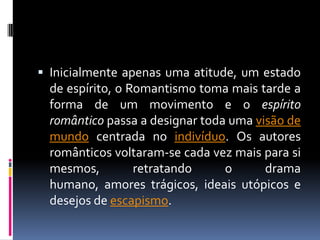  Inicialmente apenas uma atitude, um estado

de espírito, o Romantismo toma mais tarde a
forma de um movimento e o espírito
romântico passa a designar toda uma visão de
mundo centrada no indivíduo. Os autores
românticos voltaram-se cada vez mais para si
mesmos,
retratando
o
drama
humano, amores trágicos, ideais utópicos e
desejos de escapismo.

 