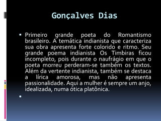 Gonçalves Dias
 Primeiro grande poeta do Romantismo
brasileiro. A temática indianista que caracteriza
sua obra apresenta forte colorido e ritmo. Seu

grande poema indianista Os Timbiras ficou
incompleto, pois durante o naufrágio em que o
poeta morreu perderam-se também os textos.
Além da vertente indianista, também se destaca
a lírica amorosa, mas não apresenta
passionalidade. Aqui a mulher é sempre um anjo,
idealizada, numa ótica platônica.



 