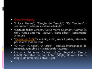  Obras Principais:
 "I Juca Pirama", "Canção do Tamoio", “Os Timbiras” -









sentimento de honra e valentia do índio
"Leito de folhas verdes", "Se se morre de amor", "Como? És
tu?", "Ainda uma vez - adeus!", "Seus olhos" - sentimento
amoroso
"Canção do Exílio" - solidão, exílio, amor à pátria, retomada
por muitos modernistas
"O mar", "A noite", "A tarde" - poesias impregnadas de
religiosidade sobre a majestade da natureza
Livros - Primeiros Cantos (1846), Segundos Cantos
(1848), Sextilhas de Frei Antão (1848), Últimos Cantos
(1851), Os Timbiras, Cantos (1857).

 