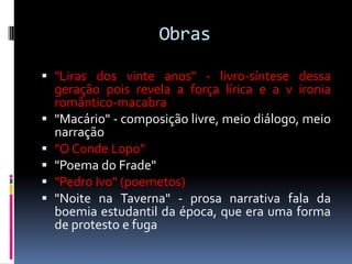 Obras
 "Liras dos vinte anos" - livro-síntese dessa
geração pois revela a força lírica e a v ironia
romântico-macabra
 "Macário" - composição livre, meio diálogo, meio
narração
 "O Conde Lopo"
 "Poema do Frade"
 "Pedro Ivo" (poemetos)
 "Noite na Taverna" - prosa narrativa fala da
boemia estudantil da época, que era uma forma
de protesto e fuga

 