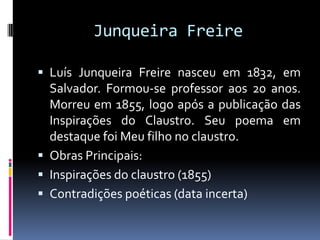 Junqueira Freire
 Luís Junqueira Freire nasceu em 1832, em

Salvador. Formou-se professor aos 20 anos.
Morreu em 1855, logo após a publicação das
Inspirações do Claustro. Seu poema em
destaque foi Meu filho no claustro.
 Obras Principais:
 Inspirações do claustro (1855)
 Contradições poéticas (data incerta)

 