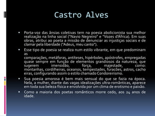 Castro Alves


Porta-voz das ânsias coletivas tem na poesia abolicionista sua melhor
realização na linha social ("Navio Negreiro" e "Vozes d'África). Em suas
obras, atribui ao poeta a missão de denunciar as injustiças sociais e de
clamar pela liberdade ("Adeus, meu canto").
 Esse tipo de poesia se realiza num estilo vibrante, em que predominam
as
comparações, metáforas, antíteses, hipérboles, apóstrofes, empregadas
quase sempre em função de elementos grandiosos da natureza, que
sugerem
imensidão,
força,
majestade,
como:
montanhas, cordilheiras, oceanos, tempestades, furacões, astros, cacho
eiras, configurando assim o estilo chamado Condoreirismo.
 Sua poesia amorosa é bem mais sensual do que se fazia na época.
Nela, a mulher, diante das vagas idealizações ultra-românticas, aparece
em toda sua beleza física e envolvida por um clima de erotismo e paixão.
 Como a maioria dos poetas românticos morre cedo, aos 24 anos de
idade.

 
