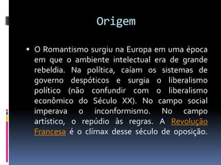 Origem
 O Romantismo surgiu na Europa em uma época
em que o ambiente intelectual era de grande

rebeldia. Na política, caíam os sistemas de
governo despóticos e surgia o liberalismo
político (não confundir com o liberalismo
econômico do Século XX). No campo social
imperava o inconformismo. No campo
artístico, o repúdio às regras. A Revolução
Francesa é o clímax desse século de oposição.

 