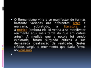  O Romantismo viria a se manifestar de formas
bastante variadas nas diferentes artes e
marcaria,
sobretudo,
a
literatura
e

a música (embora ele só venha a se manifestar
realmente aqui mais tarde do que em outras
artes). À medida que a escola foi sendo
explorada, foram surgindo críticos à sua
demasiada idealização da realidade. Destes
críticos surgiu o movimento que daria forma
ao Realismo.



 