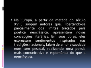  Na Europa, a partir da metade do século

XVIII, surgem autores que, libertando-se
parcialmente dos limites traçados pela
poética neoclássica, apresentam novas
concepções literárias. Em suas obras, eles
expressam sentimentos inspirados nas
tradições nacionais, falam de amor e saudade
num tom pessoal, realizando uma poesia
mais comunicativa e espontânea do que a
neoclássica.

 