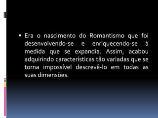  Era o nascimento do Romantismo que foi

desenvolvendo-se e enriquecendo-se à
medida que se expandia. Assim, acabou
adquirindo características tão variadas que se
torna impossível descrevê-lo em todas as
suas dimensões.

 