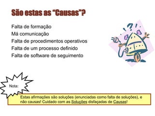 São estas as “Causas”?
Falta de formação
Má comunicação
Falta de procedimentos operativos
Falta de um processo definido
Falta de software de seguimento
Estas afirmações são soluções (enunciadas como falta de soluções), e
não causas! Cuidado com as Soluções disfaçadas de Causas!
Nota:
 