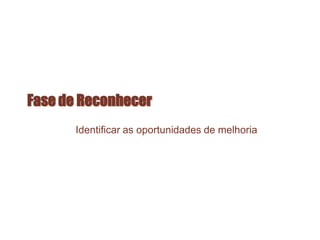 Fase de Reconhecer
Identificar as oportunidades de melhoria
 