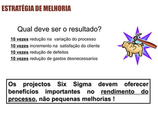 ESTRATÉGIA DE MELHORIA
Qual deve ser o resultado?
10 vezes redução na variação do processo
10 vezes incremento na satisfação do cliente
10 vezes redução de defeitos
10 vezes redução de gastos desnecessarios
Os projectos Six Sigma devem oferecer
beneficios importantes no rendimento do
processo, não pequenas melhorias !
 