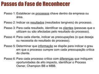 Passos da Fase de Reconhecer
Passo 1: Establecer os processos chave dentro da empresa ou
área.
Passo 2: Indicar os resultados (resultados tangiveis) do processo.
Passo 3: Para cada resultado, identificar os clientes (pessoas que o
utilizam ou são afectadas pelo resultado do processo).
Passo 4: Para cada cliente, indicar as preocupações (o que deseja
ou necessita do resultado do processo).
Passo 5: Determinar que informação se dispõe para indicar o grau
em que o processo cumpre com cada preocupação crítica
do cliente.
Passo 6: Para cada processo crítico com diferenças que indiquem
oportunidades de alto impacto, identificar o Process
Owner, Champion BB e MBB.
 