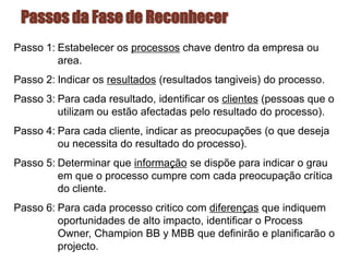 Passos da Fase de Reconhecer
Passo 1: Estabelecer os processos chave dentro da empresa ou
area.
Passo 2: Indicar os resultados (resultados tangiveis) do processo.
Passo 3: Para cada resultado, identificar os clientes (pessoas que o
utilizam ou estão afectadas pelo resultado do processo).
Passo 4: Para cada cliente, indicar as preocupações (o que deseja
ou necessita do resultado do processo).
Passo 5: Determinar que informação se dispõe para indicar o grau
em que o processo cumpre com cada preocupação crítica
do cliente.
Passo 6: Para cada processo critico com diferenças que indiquem
oportunidades de alto impacto, identificar o Process
Owner, Champion BB y MBB que definirão e planificarão o
projecto.
 