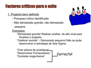 Factores criticos para o exito
1. Projecto bem definido
- Processo crítico identificado
- Não demasiado grande, não demasiado
pequeno
Exemplos:
“Demasiado grande! Realizar analise de alto nivel para
focalizar o projecto.
“Celebrar reunião” - Demasiado pequeno! Não se pode
desenvolver a estratégia de Seis Sigma.
“Criar planos de prototipos”
“Desenvolver Fornecedores”
“Contratar engenheiros”
Correcto!
 
