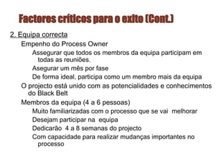 Factores críticos para o exito (Cont.)
2. Equipa correcta
Empenho do Process Owner
Assegurar que todos os membros da equipa participam em
todas as reuniões.
Asegurar um mês por fase
De forma ideal, participa como um membro mais da equipa
O projecto está unido com as potencialidades e conhecimentos
do Black Belt
Membros da equipa (4 a 6 pessoas)
Muito familiarizadas com o processo que se vai melhorar
Desejam participar na equipa
Dedicarão 4 a 8 semanas do projecto
Com capacidade para realizar mudanças importantes no
processo
 