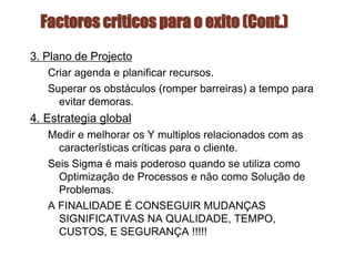Factores criticos para o exito (Cont.)
3. Plano de Projecto
Criar agenda e planificar recursos.
Superar os obstáculos (romper barreiras) a tempo para
evitar demoras.
4. Estrategia global
Medir e melhorar os Y multiplos relacionados com as
características críticas para o cliente.
Seis Sigma é mais poderoso quando se utiliza como
Optimização de Processos e não como Solução de
Problemas.
A FINALIDADE É CONSEGUIR MUDANÇAS
SIGNIFICATIVAS NA QUALIDADE, TEMPO,
CUSTOS, E SEGURANÇA !!!!!
 