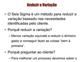 Reduzir a Variação
• O Seis Sigma é um método para reduzir a
variação baseado nas necesidades
identificadas pelo cliente.
• Porquê reduzir a variação?
– Menos variação equivale a reduzir o dinheiro
gasto a conseguir fazer as coisas “bem à
primeira”.
• Porquê preguntar ao cliente?
– Para melhorar um processo devemos saber o
 