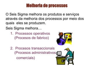 Melhoria de processos
O Seis Sigma melhora os produtos e serviços
através da melhoria dos processos por meio dos
quais eles se produzem.
Seis Sigma melhora…
1. Processos operativos
(Procesos de fabrico)
2. Procesos transaccionais
(Procesos administrativos e
comerciais)
 