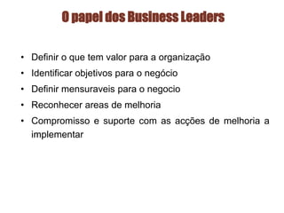 O papel dos Business Leaders
• Definir o que tem valor para a organização
• Identificar objetivos para o negócio
• Definir mensuraveis para o negocio
• Reconhecer areas de melhoria
• Compromisso e suporte com as acções de melhoria a
implementar
 