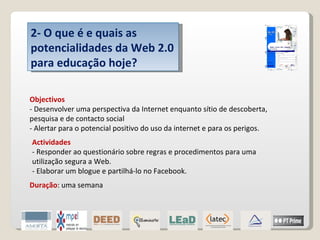 2- O que é e quais as potencialidades da Web 2.0 para educação hoje? Objectivos - Desenvolver uma perspectiva da Internet enquanto sítio de descoberta, pesquisa e de contacto social - Alertar para o potencial positivo do uso da internet e para os perigos. Actividades - Responder ao questionário sobre regras e procedimentos para uma utilização segura a Web. - Elaborar um blogue e partilhá-lo no Facebook. Duração : uma semana 
