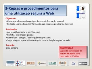 3-Regras e procedimentos para uma utilização segura a Web Objectivos • Consciencializar-se dos perigos de expor informação pessoal • Reflectir sobre o tipo de informação que é seguro publicar na Internet Actividades • Abrir publicamente o perfil pessoal • Partilhar informação pessoal • Identificar “ perigos”/ consequências possíveis • Sugerir regras e procedimentos para uma utilização segura na web OBSERVAÇÃO Sugerido a utilização do  Fórum de Apoio  para responder a dúvidas. Duração: Uma semana 