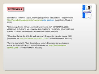 Como tornar a Internet Segura, Informações para Pais e Educadores [ Disponível em  http://www2.cifop.ua.pt/ nonio / seguranet / guia_pais.htm   -  Acedido em Março de 2010] Dillenbourg, Pierre - Virtual Learning Environments, EUN CONFERENCE, 2000: «LEARNING IN THE NEW MILLENNIUM: BUILDING NEW EDUCATION STRATEGIES FOR SCHOOLS». WORKSHOP ON VIRTUAL LEARNING ENVIRONMENTS Mota, José Carlos - Da Web 2.0 ao E-learning 2.0 : aprender na rede, Lisboa, 2009 [ Disponível em  http:// hdl.handle.net /10400.2/1381  - Acedido em Março de 2010] Pereira, Alda [et al.] - "Guia do estudante online". Discursos : perspectivas em educação. Lisboa. (2004), p. 210-221 [ Disponível em  http:// hdl.handle.net /10400.2/168  -  Acedido em Março de 2010]  REFERÊNCIAS 