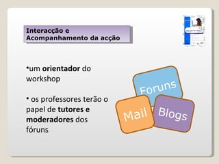Interacção e Acompanhamento da acção um  orientador  do workshop  os professores terão o papel de  tutores e moderadores  dos fóruns . Foruns Blogs Mail 