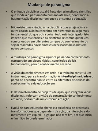 Mudança de paradigma
•   O enfoque disciplinar atual é fruto do racionalismo científico
    que modela o pensamento humano até hoje, denotando a
    fragmentação disciplinar em que se encontra a educação

•   Não existe uma ciência, uma disciplina que esteja acima e
    outra abaixo. Não há conceitos em hierarquia ou algo mais
    fundamental do que outra coisa: tudo está interligado. Isto
    impede que as ciências e os cientistas se comuniquem uns
    com os outros em diferentes campos do conhecimento ou
    sejam realizadas novas sínteses necessárias baseadas em
    novos construtos

•   A mudança de paradigma significa passar do conhecimento
    estruturado em blocos rígidos, constituído de leis
    fundamentais, para o conhecimento em rede

•   A visão do conhecimento em rede e o trabalho constitui um
    instrumento para a transformação. A interdisciplinaridade é o
    ponto de encontro não só entre as diferentes disciplinas do
    conhecimento e da educação em

•   O desenvolvimento de projetos de ação, que integram várias
    disciplinas, reforçam a visão de construção do conhecimento
    em rede, portanto de um currículo em ação

•   Evolui-se para educação aberta e a existência de processos
    transformadores que dependem da ação, da interação e do
    movimento em espiral – algo que não tem fim, em que início
    e fim não são predeterminados
 